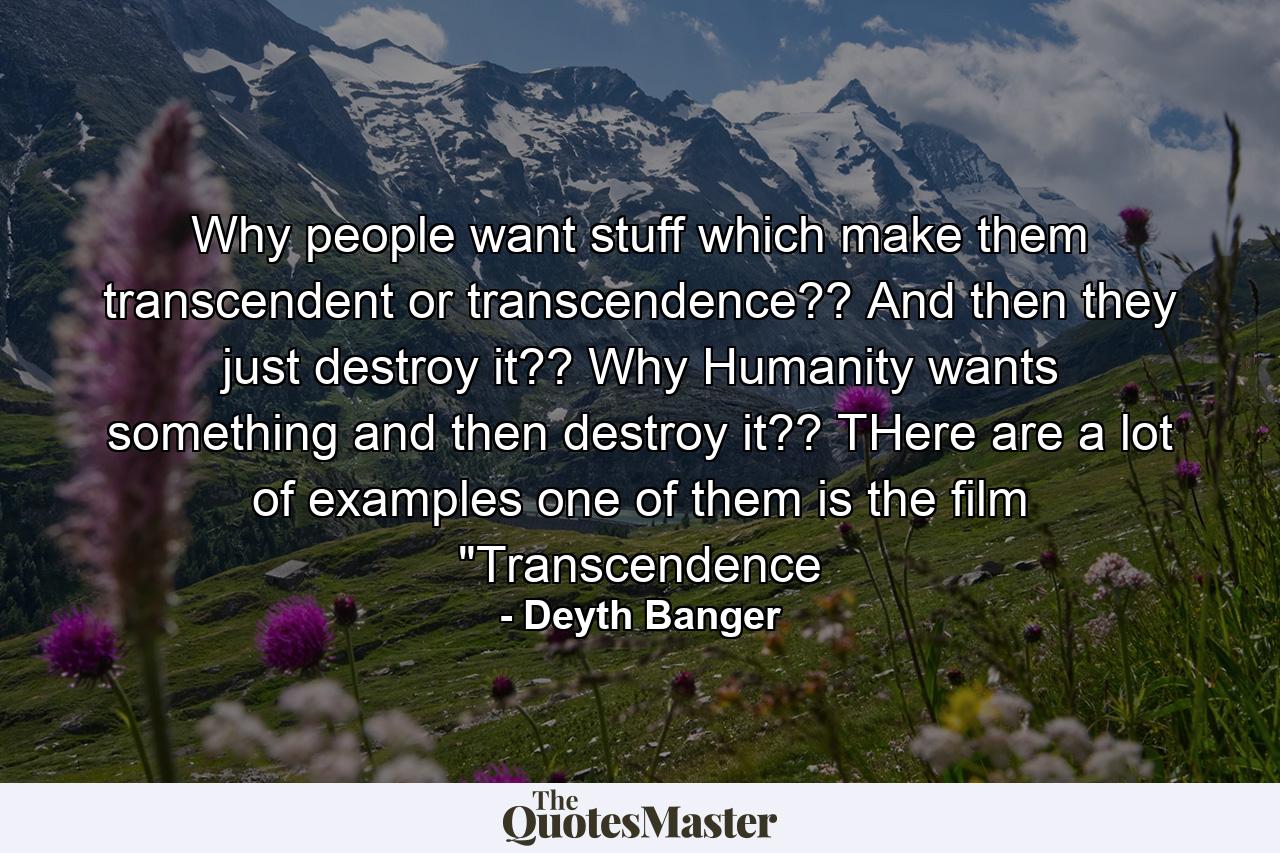 Why people want stuff which make them transcendent or transcendence?? And then they just destroy it?? Why Humanity wants something and then destroy it?? THere are a lot of examples one of them is the film 