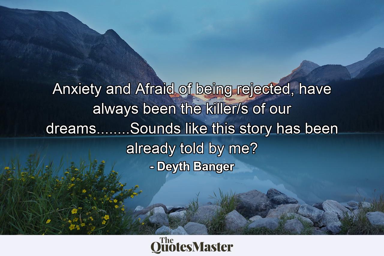 Anxiety and Afraid of being rejected, have always been the killer/s of our dreams........Sounds like this story has been already told by me? - Quote by Deyth Banger