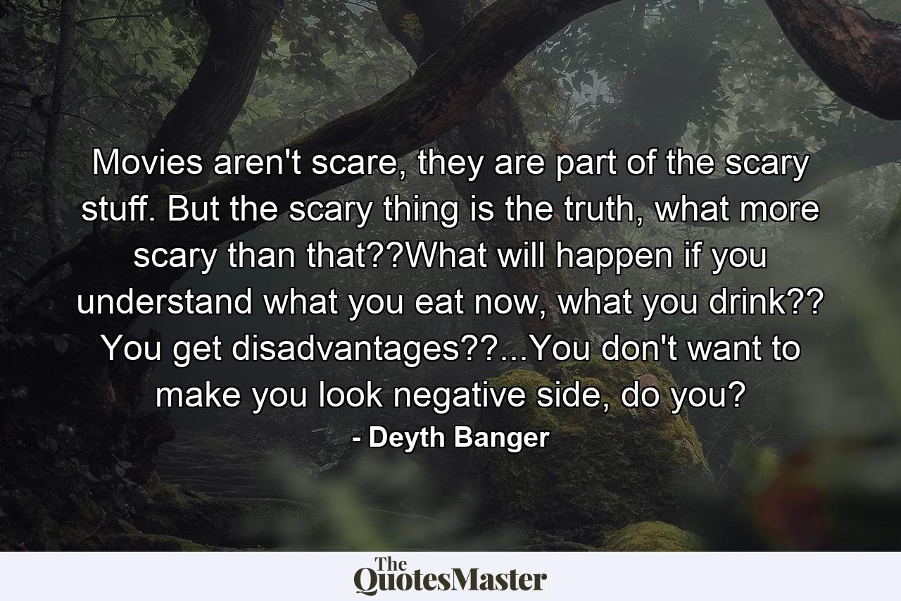 Movies aren't scare, they are part of the scary stuff. But the scary thing is the truth, what more scary than that??What will happen if you understand what you eat now, what you drink?? You get disadvantages??...You don't want to make you look negative side, do you? - Quote by Deyth Banger