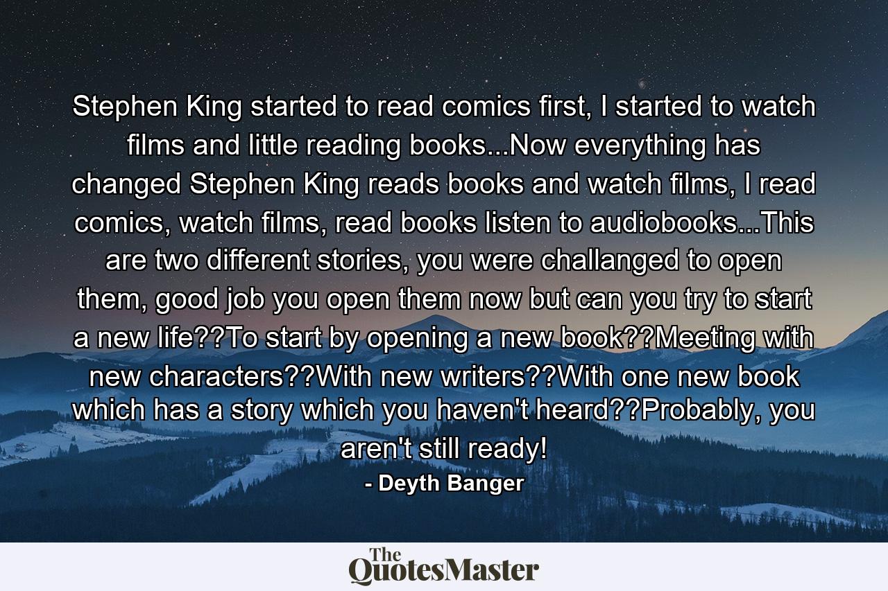 Stephen King started to read comics first, I started to watch films and little reading books...Now everything has changed Stephen King reads books and watch films, I read comics, watch films, read books listen to audiobooks...This are two different stories, you were challanged to open them, good job you open them now but can you try to start a new life??To start by opening a new book??Meeting with new characters??With new writers??With one new book which has a story which you haven't heard??Probably, you aren't still ready! - Quote by Deyth Banger