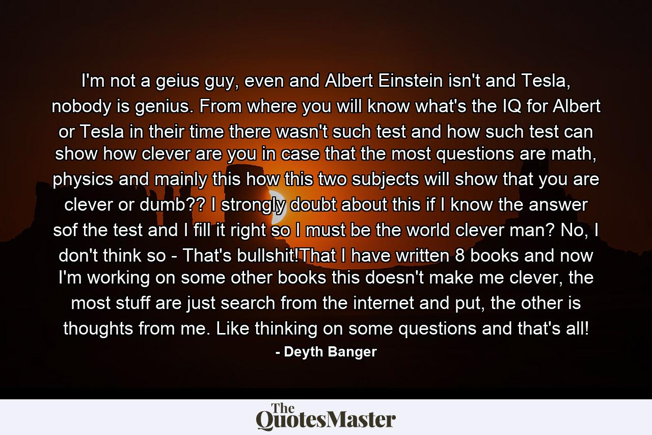 I'm not a geius guy, even and Albert Einstein isn't and Tesla, nobody is genius. From where you will know what's the IQ for Albert or Tesla in their time there wasn't such test and how such test can show how clever are you in case that the most questions are math, physics and mainly this how this two subjects will show that you are clever or dumb?? I strongly doubt about this if I know the answer sof the test and I fill it right so I must be the world clever man? No, I don't think so - That's bullshit!That I have written 8 books and now I'm working on some other books this doesn't make me clever, the most stuff are just search from the internet and put, the other is thoughts from me. Like thinking on some questions and that's all! - Quote by Deyth Banger