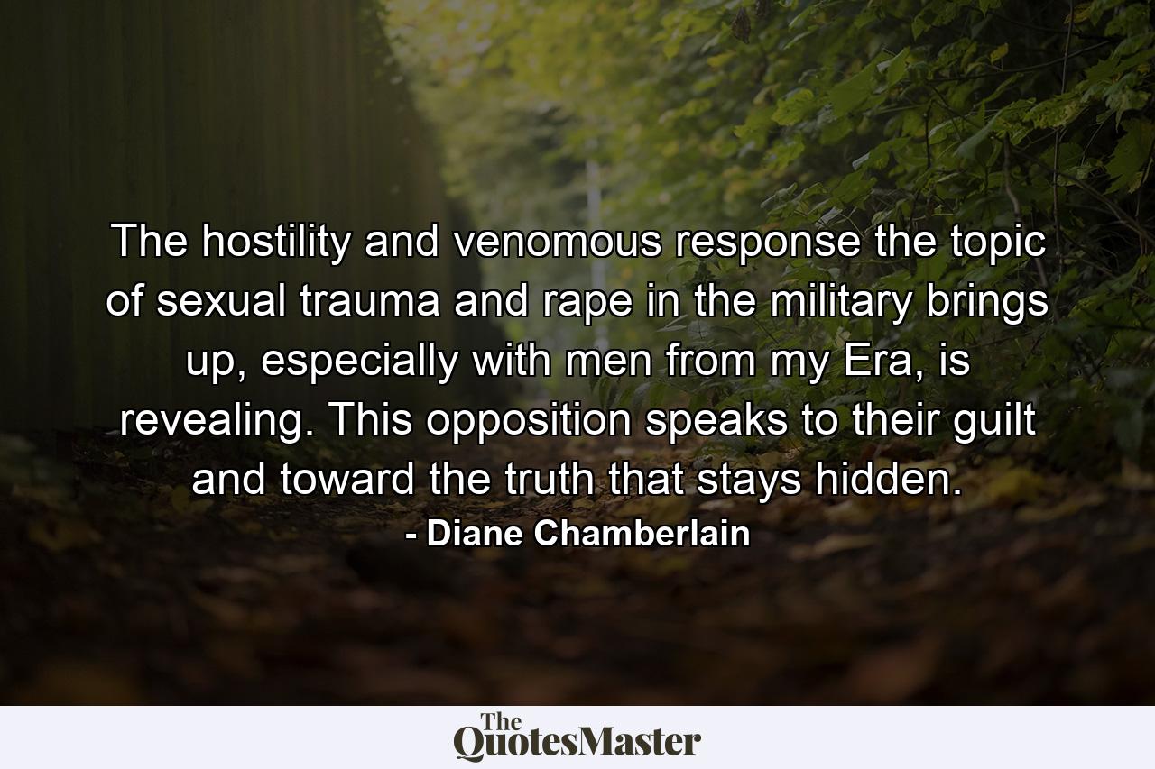 The hostility and venomous response the topic of sexual trauma and rape in the military brings up, especially with men from my Era, is revealing. This opposition speaks to their guilt and toward the truth that stays hidden. - Quote by Diane Chamberlain