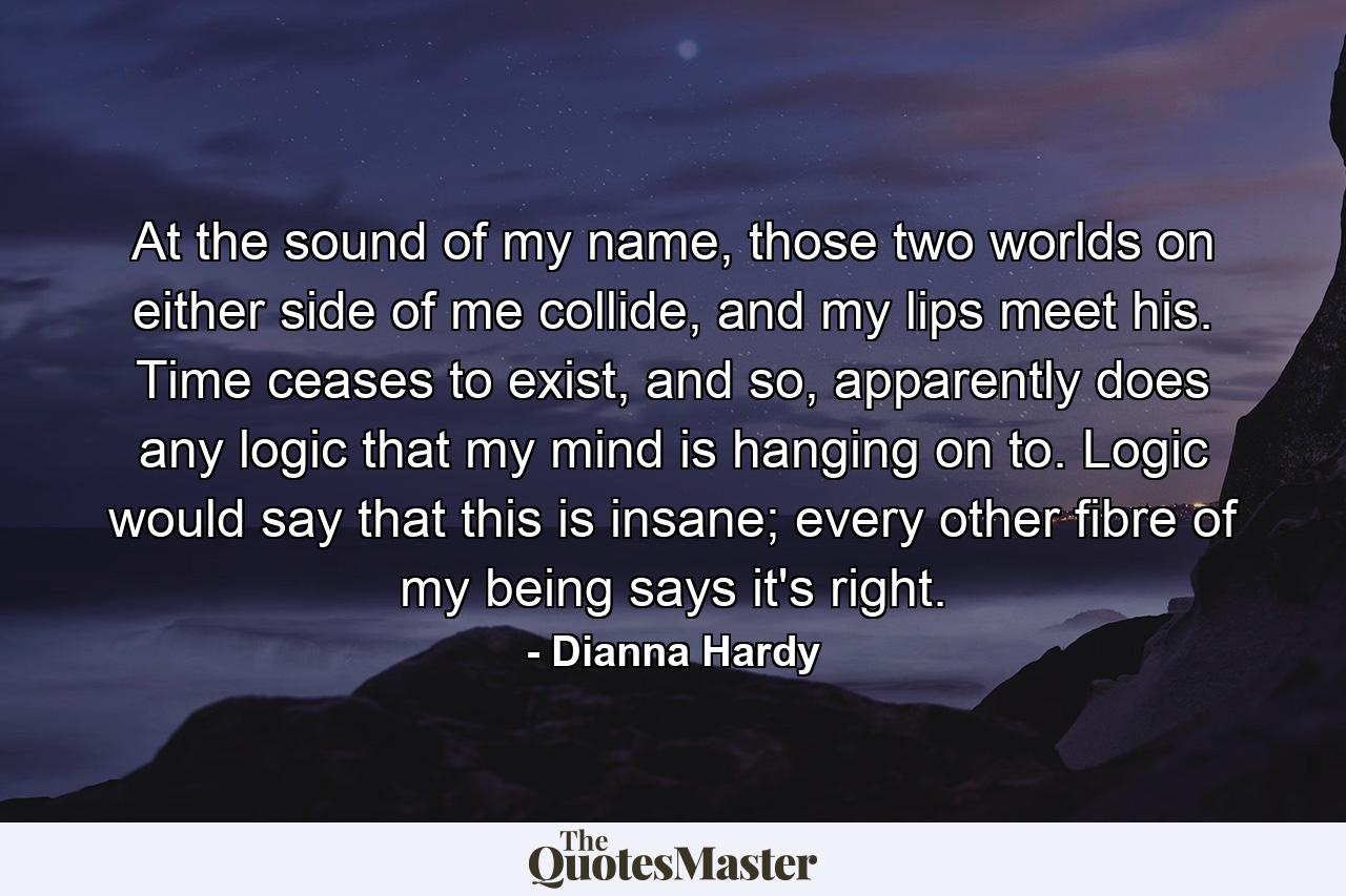 At the sound of my name, those two worlds on either side of me collide, and my lips meet his. Time ceases to exist, and so, apparently does any logic that my mind is hanging on to. Logic would say that this is insane; every other fibre of my being says it's right. - Quote by Dianna Hardy