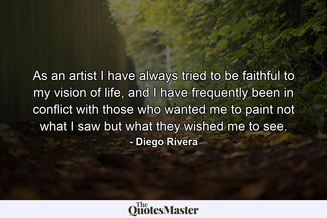 As an artist I have always tried to be faithful to my vision of life, and I have frequently been in conflict with those who wanted me to paint not what I saw but what they wished me to see. - Quote by Diego Rivera