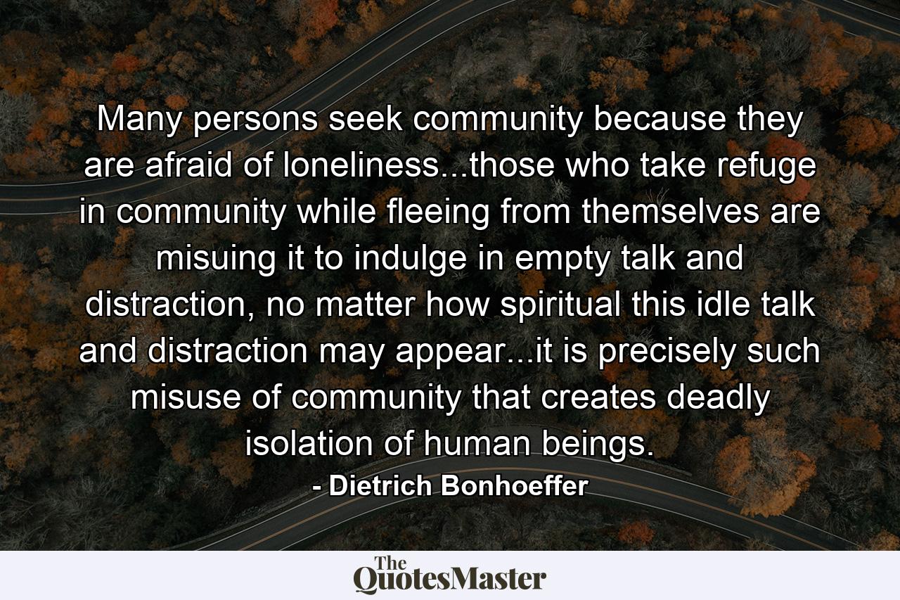 Many persons seek community because they are afraid of loneliness...those who take refuge in community while fleeing from themselves are misuing it to indulge in empty talk and distraction, no matter how spiritual this idle talk and distraction may appear...it is precisely such misuse of community that creates deadly isolation of human beings. - Quote by Dietrich Bonhoeffer