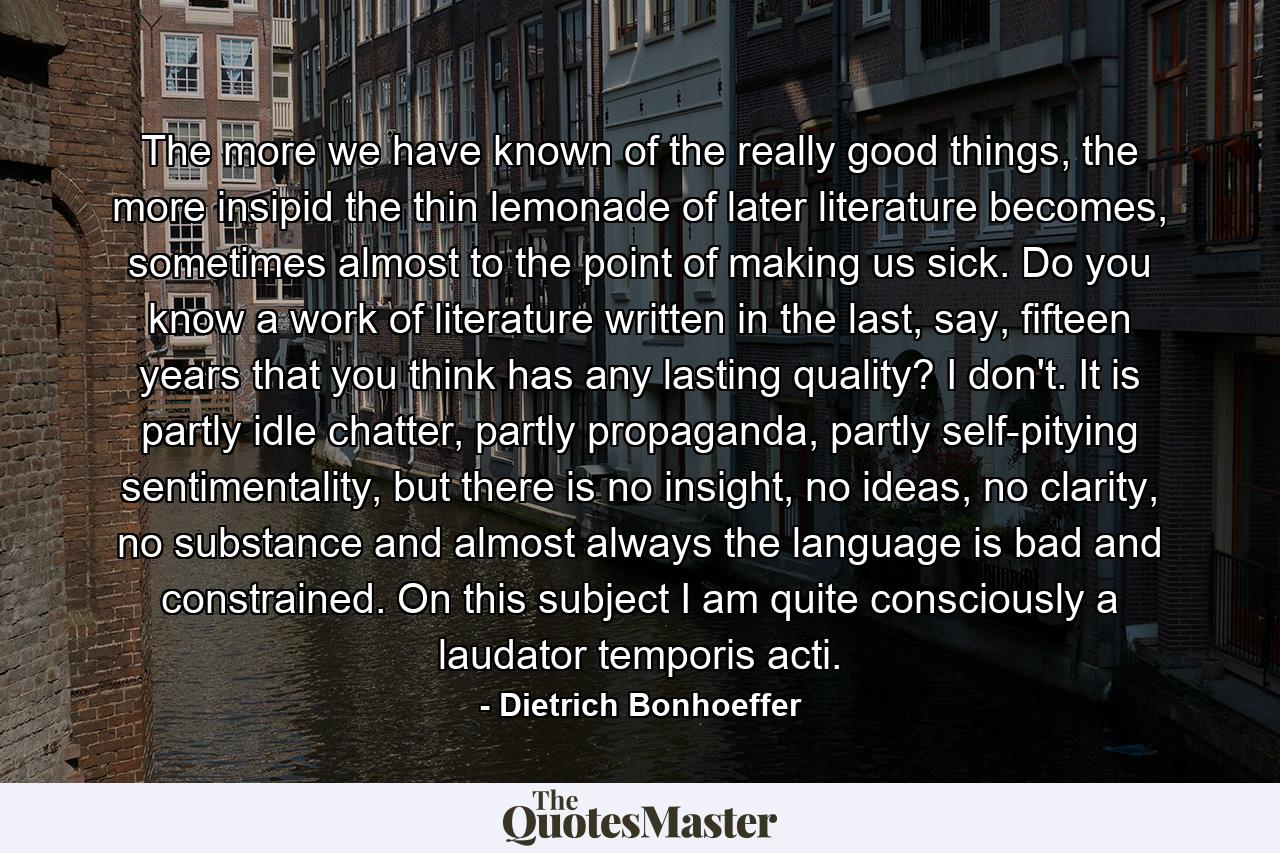 The more we have known of the really good things, the more insipid the thin lemonade of later literature becomes, sometimes almost to the point of making us sick. Do you know a work of literature written in the last, say, fifteen years that you think has any lasting quality? I don't. It is partly idle chatter, partly propaganda, partly self-pitying sentimentality, but there is no insight, no ideas, no clarity, no substance and almost always the language is bad and constrained. On this subject I am quite consciously a laudator temporis acti. - Quote by Dietrich Bonhoeffer