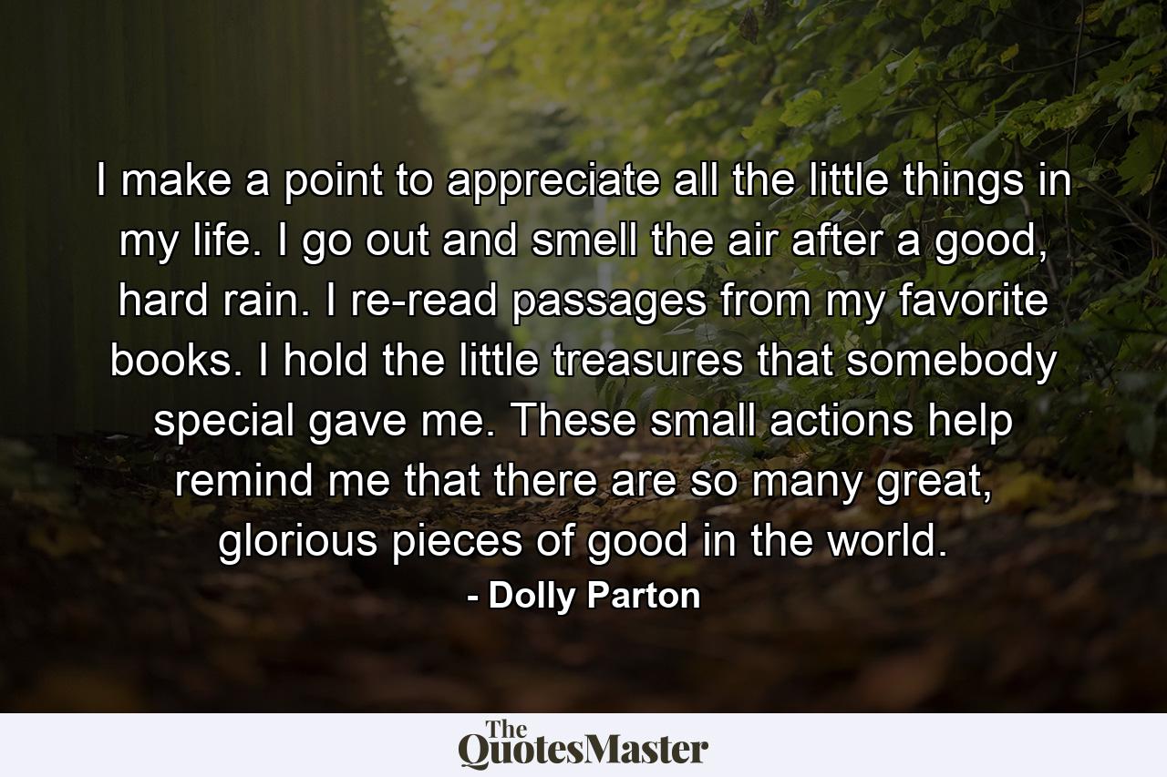 I make a point to appreciate all the little things in my life. I go out and smell the air after a good, hard rain. I re-read passages from my favorite books. I hold the little treasures that somebody special gave me. These small actions help remind me that there are so many great, glorious pieces of good in the world. - Quote by Dolly Parton