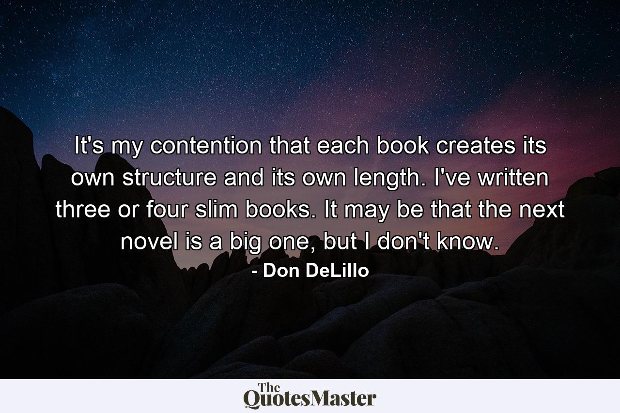 It's my contention that each book creates its own structure and its own length. I've written three or four slim books. It may be that the next novel is a big one, but I don't know. - Quote by Don DeLillo