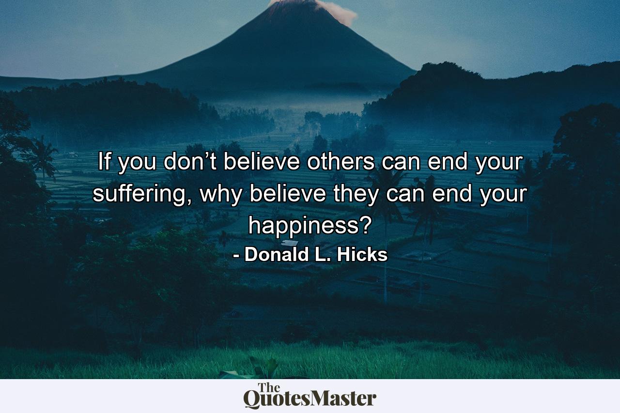 If you don’t believe others can end your suffering, why believe they can end your happiness? - Quote by Donald L. Hicks