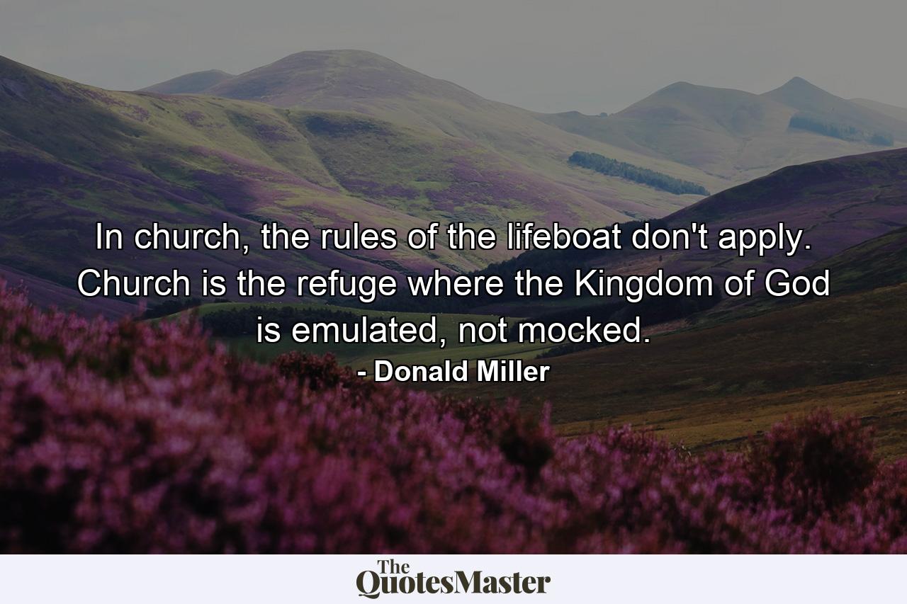 In church, the rules of the lifeboat don't apply. Church is the refuge where the Kingdom of God is emulated, not mocked. - Quote by Donald Miller