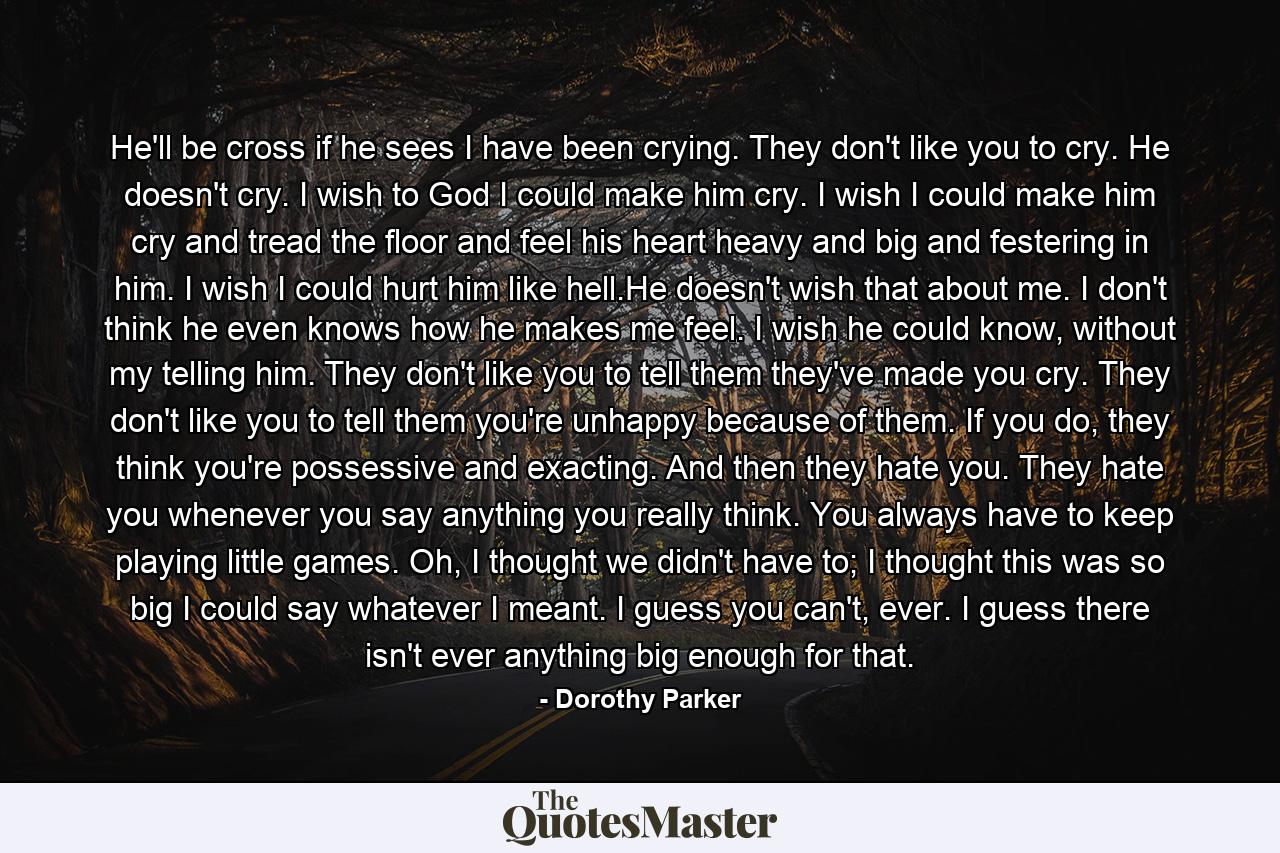 He'll be cross if he sees I have been crying. They don't like you to cry. He doesn't cry. I wish to God I could make him cry. I wish I could make him cry and tread the floor and feel his heart heavy and big and festering in him. I wish I could hurt him like hell.He doesn't wish that about me. I don't think he even knows how he makes me feel. I wish he could know, without my telling him. They don't like you to tell them they've made you cry. They don't like you to tell them you're unhappy because of them. If you do, they think you're possessive and exacting. And then they hate you. They hate you whenever you say anything you really think. You always have to keep playing little games. Oh, I thought we didn't have to; I thought this was so big I could say whatever I meant. I guess you can't, ever. I guess there isn't ever anything big enough for that. - Quote by Dorothy Parker