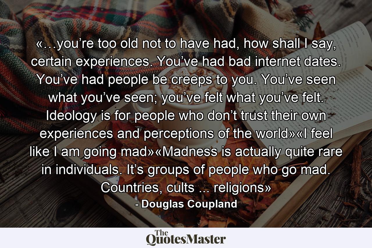 «…you’re too old not to have had, how shall I say, certain experiences. You’ve had bad internet dates. You’ve had people be creeps to you. You’ve seen what you’ve seen; you’ve felt what you’ve felt. Ideology is for people who don’t trust their own experiences and perceptions of the world»«I feel like I am going mad»«Madness is actually quite rare in individuals. It’s groups of people who go mad. Countries, cults ... religions» - Quote by Douglas Coupland