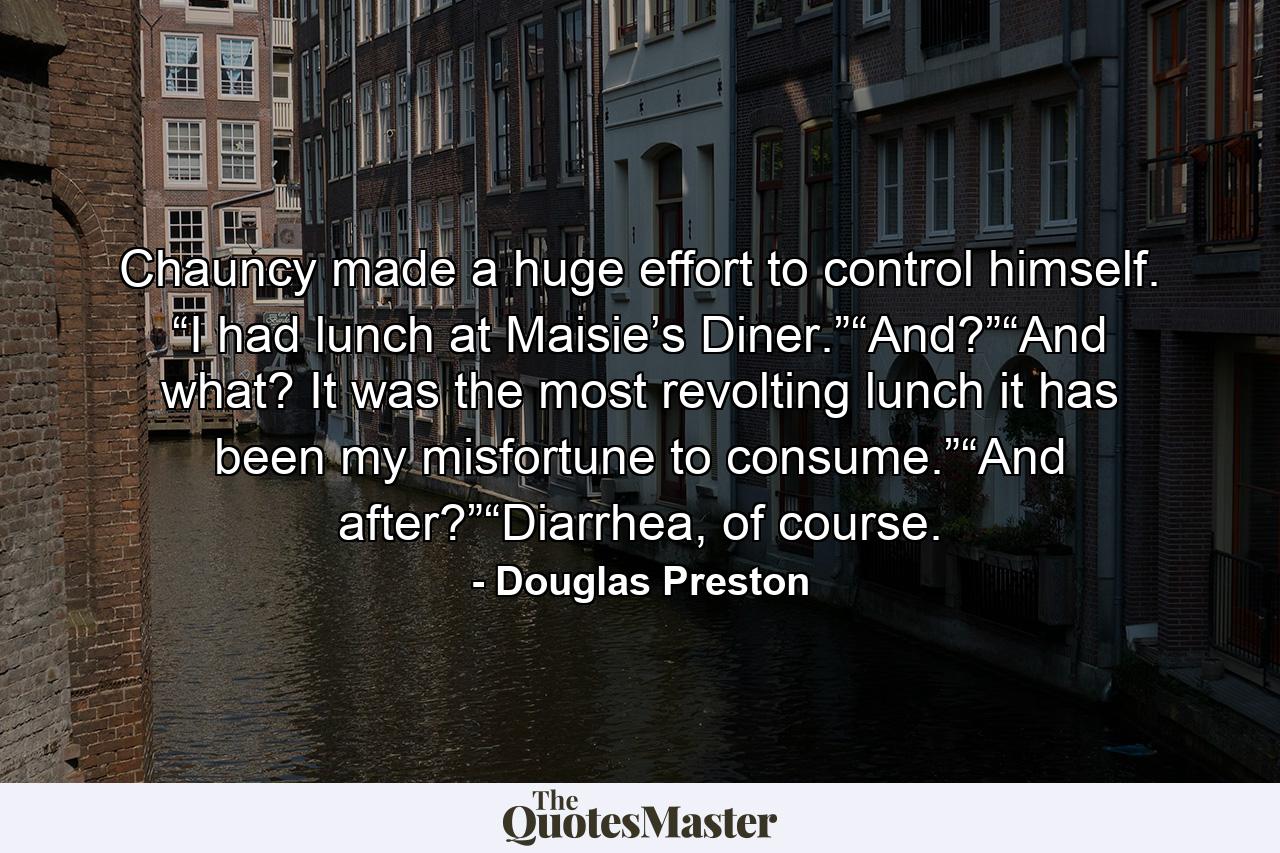 Chauncy made a huge effort to control himself. “I had lunch at Maisie’s Diner.”“And?”“And what? It was the most revolting lunch it has been my misfortune to consume.”“And after?”“Diarrhea, of course. - Quote by Douglas Preston