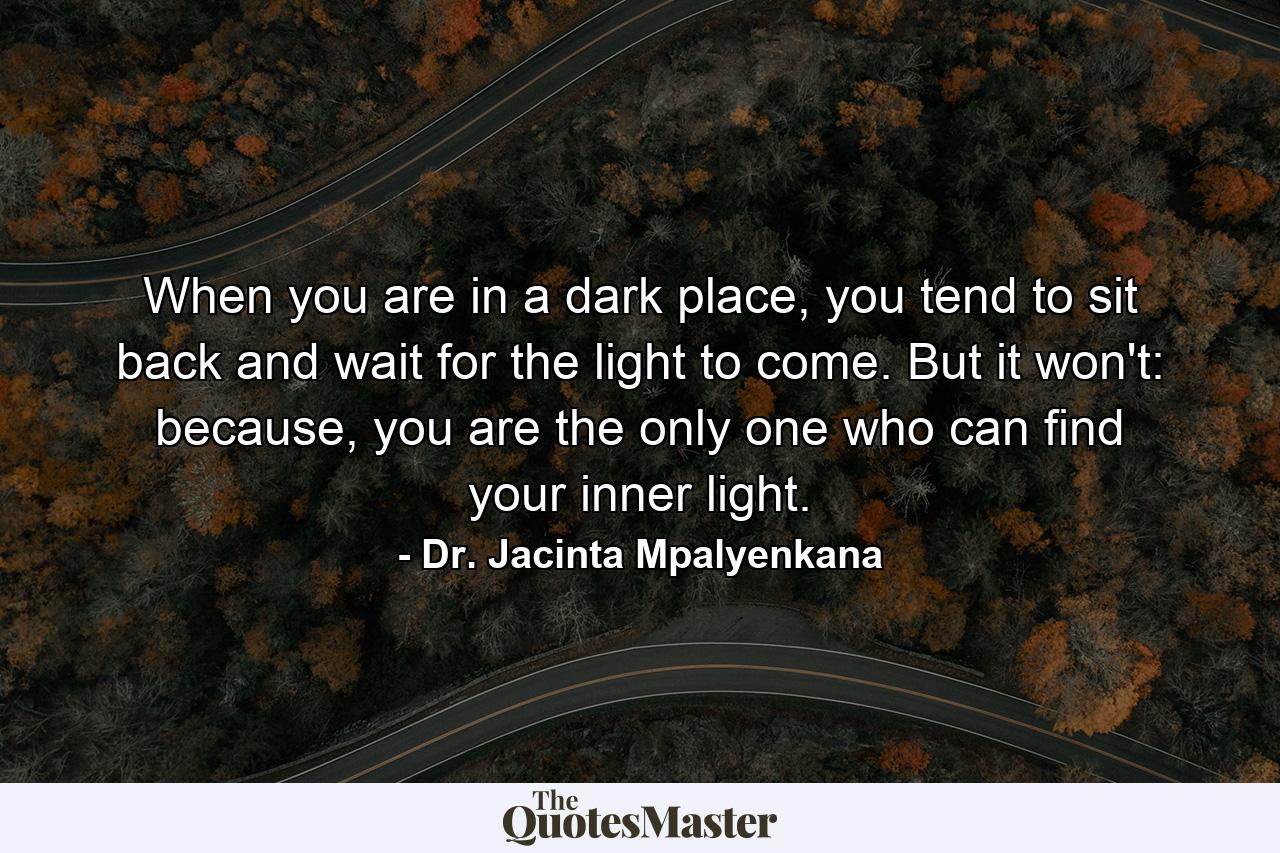 When you are in a dark place, you tend to sit back and wait for the light to come. But it won't: because, you are the only one who can find your inner light. - Quote by Dr. Jacinta Mpalyenkana