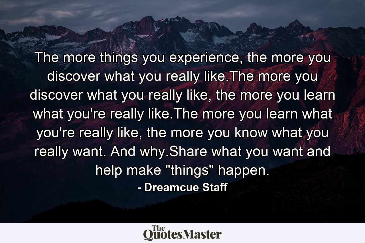 The more things you experience, the more you discover what you really like.The more you discover what you really like, the more you learn what you're really like.The more you learn what you're really like, the more you know what you really want. And why.Share what you want and help make 