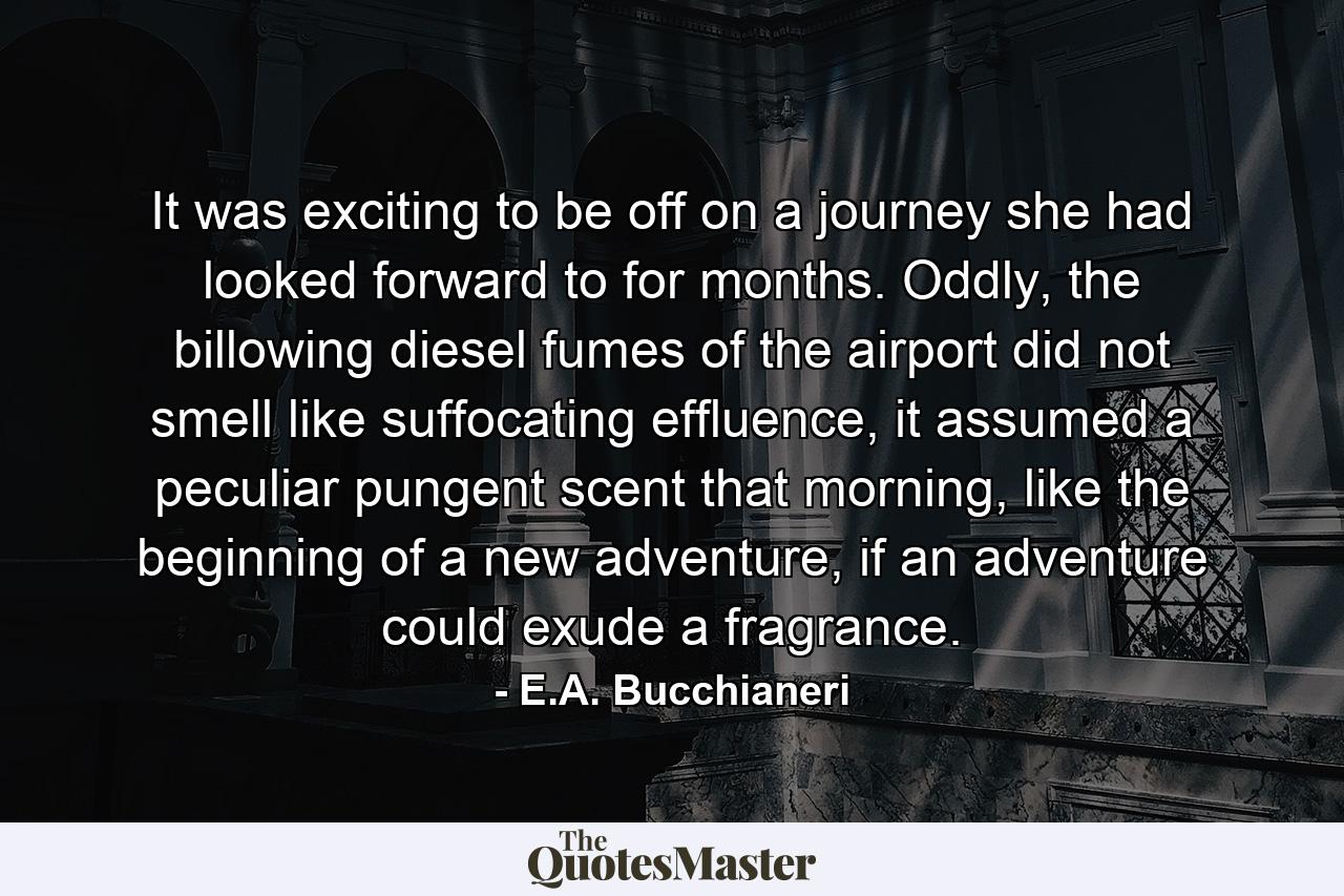 It was exciting to be off on a journey she had looked forward to for months. Oddly, the billowing diesel fumes of the airport did not smell like suffocating effluence, it assumed a peculiar pungent scent that morning, like the beginning of a new adventure, if an adventure could exude a fragrance. - Quote by E.A. Bucchianeri