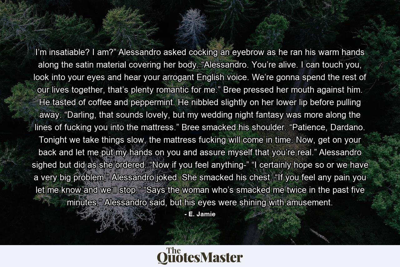 I’m insatiable? I am?” Alessandro asked cocking an eyebrow as he ran his warm hands along the satin material covering her body. “Alessandro. You’re alive. I can touch you, look into your eyes and hear your arrogant English voice. We’re gonna spend the rest of our lives together, that’s plenty romantic for me.” Bree pressed her mouth against him. He tasted of coffee and peppermint. He nibbled slightly on her lower lip before pulling away. “Darling, that sounds lovely, but my wedding night fantasy was more along the lines of fucking you into the mattress.” Bree smacked his shoulder. “Patience, Dardano. Tonight we take things slow, the mattress fucking will come in time. Now, get on your back and let me put my hands on you and assure myself that you’re real.” Alessandro sighed but did as she ordered. “Now if you feel anything-” “I certainly hope so or we have a very big problem,” Alessandro joked. She smacked his chest. “If you feel any pain you let me know and we’ll stop.” “Says the woman who’s smacked me twice in the past five minutes,” Alessandro said, but his eyes were shining with amusement. - Quote by E. Jamie