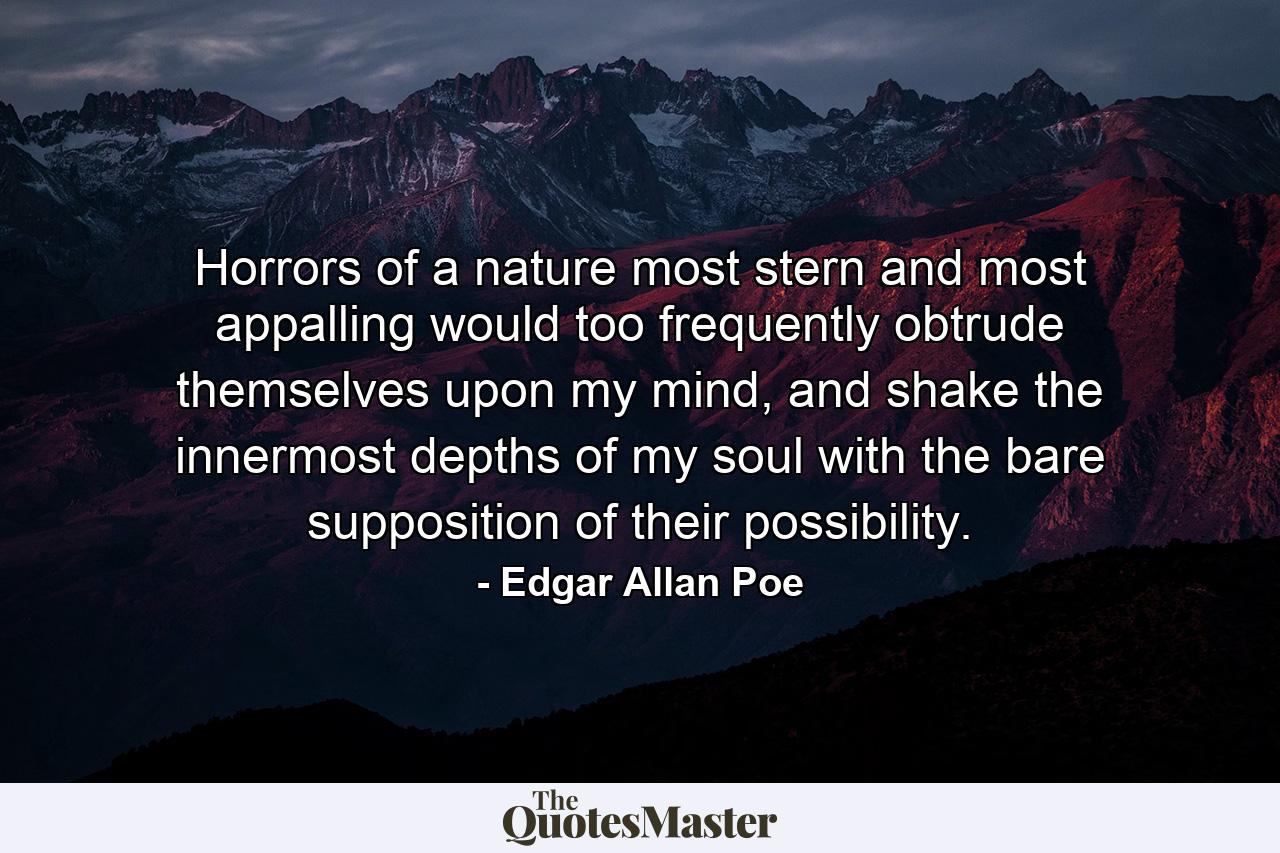 Horrors of a nature most stern and most appalling would too frequently obtrude themselves upon my mind, and shake the innermost depths of my soul with the bare supposition of their possibility. - Quote by Edgar Allan Poe