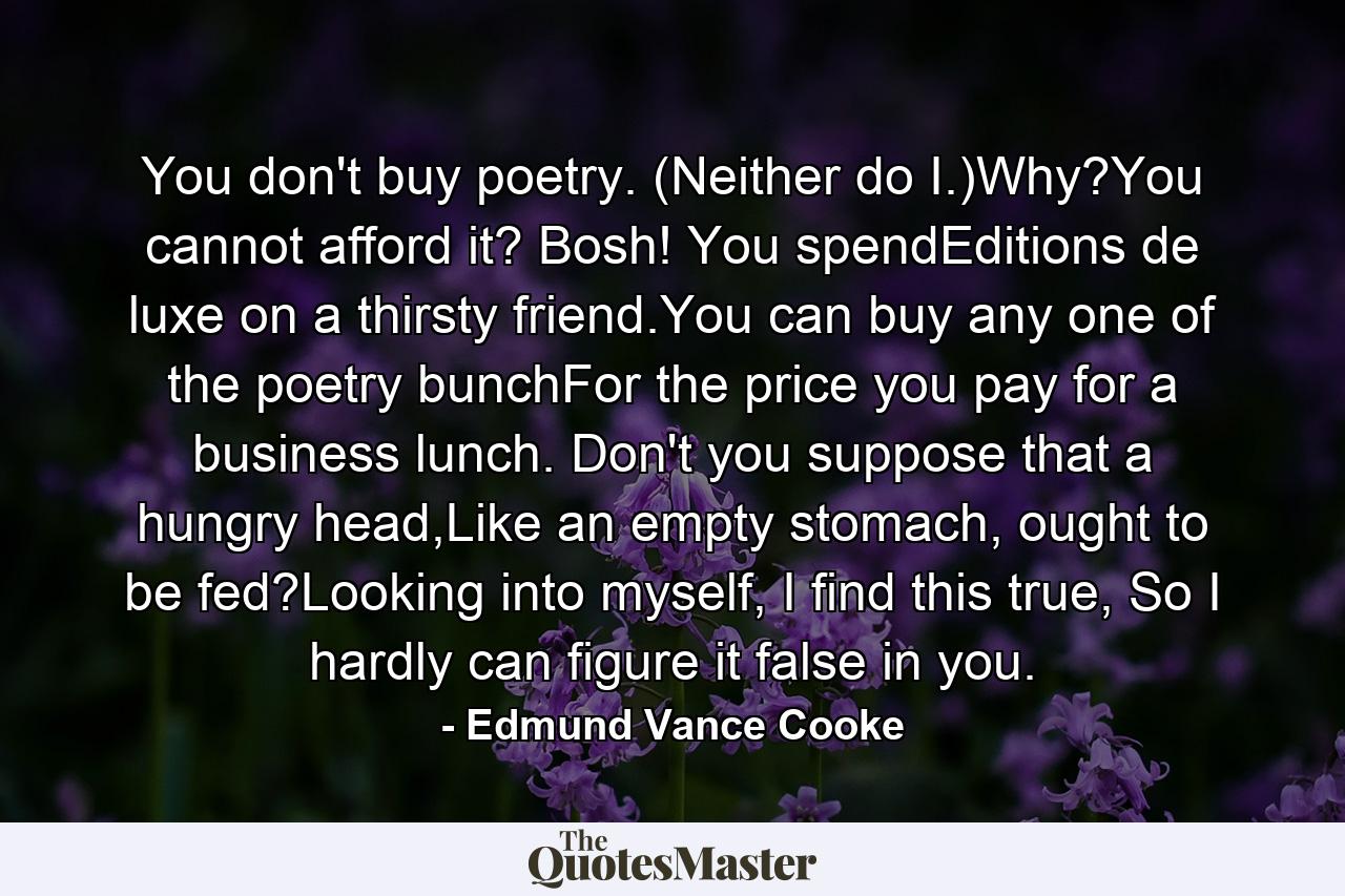 You don't buy poetry. (Neither do I.)Why?You cannot afford it? Bosh! You spendEditions de luxe on a thirsty friend.You can buy any one of the poetry bunchFor the price you pay for a business lunch. Don't you suppose that a hungry head,Like an empty stomach, ought to be fed?Looking into myself, I find this true, So I hardly can figure it false in you. - Quote by Edmund Vance Cooke