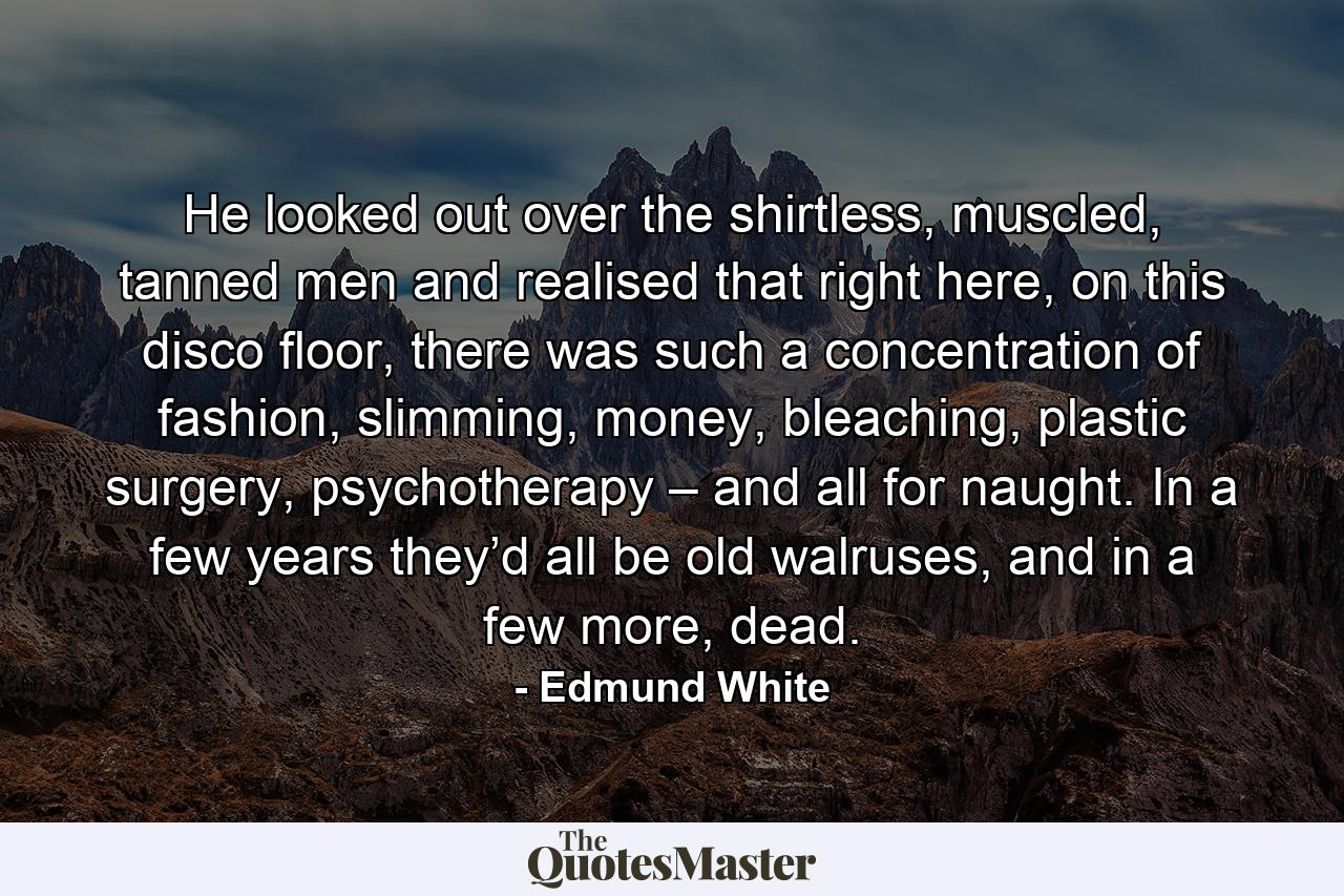 He looked out over the shirtless, muscled, tanned men and realised that right here, on this disco floor, there was such a concentration of fashion, slimming, money, bleaching, plastic surgery, psychotherapy – and all for naught. In a few years they’d all be old walruses, and in a few more, dead. - Quote by Edmund White