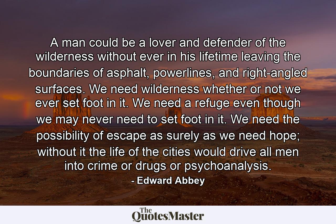 A man could be a lover and defender of the wilderness without ever in his lifetime leaving the boundaries of asphalt, powerlines, and right-angled surfaces. We need wilderness whether or not we ever set foot in it. We need a refuge even though we may never need to set foot in it. We need the possibility of escape as surely as we need hope; without it the life of the cities would drive all men into crime or drugs or psychoanalysis. - Quote by Edward Abbey