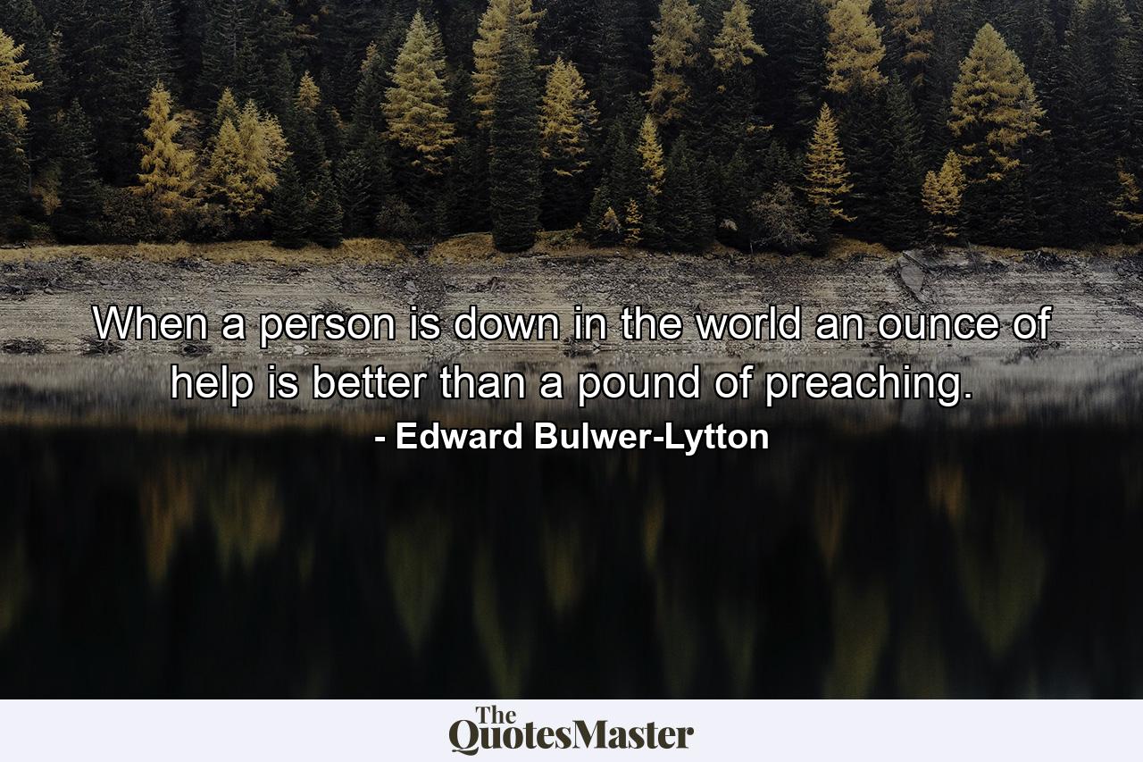 When a person is down in the world  an ounce of help is better than a pound of preaching. - Quote by Edward Bulwer-Lytton