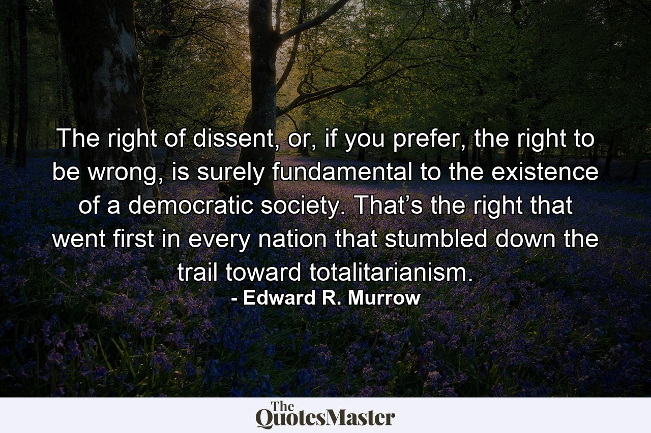 The right of dissent, or, if you prefer, the right to be wrong, is surely fundamental to the existence of a democratic society. That’s the right that went first in every nation that stumbled down the trail toward totalitarianism. - Quote by Edward R. Murrow