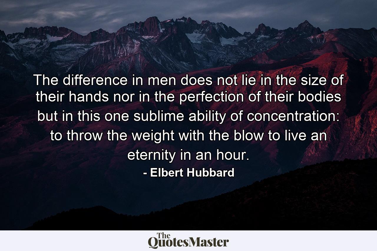 The difference in men does not lie in the size of their hands  nor in the perfection of their bodies  but in this one sublime ability of concentration: to throw the weight with the blow  to live an eternity in an hour. - Quote by Elbert Hubbard