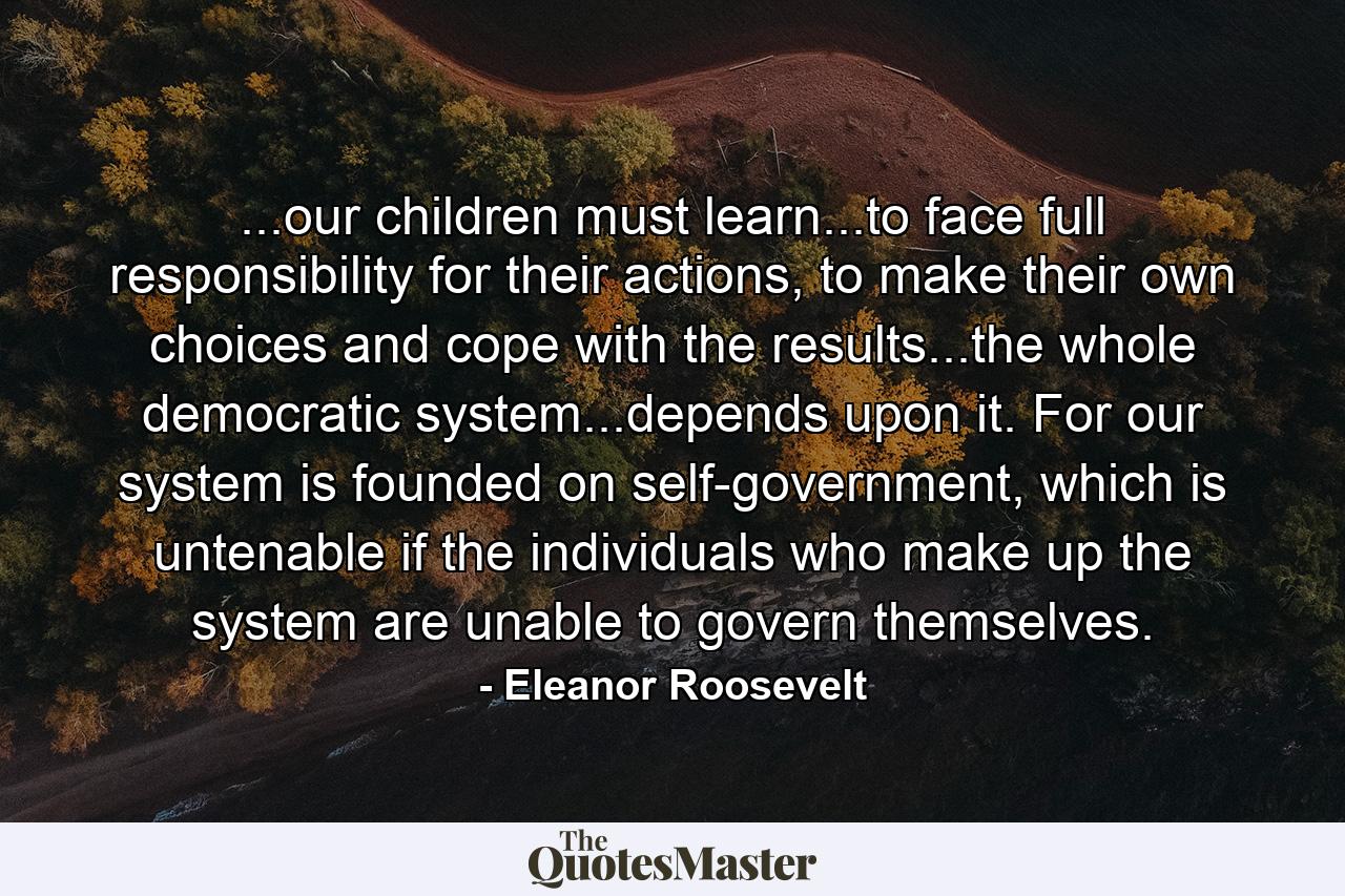 ...our children must learn...to face full responsibility for their actions, to make their own choices and cope with the results...the whole democratic system...depends upon it. For our system is founded on self-government, which is untenable if the individuals who make up the system are unable to govern themselves. - Quote by Eleanor Roosevelt