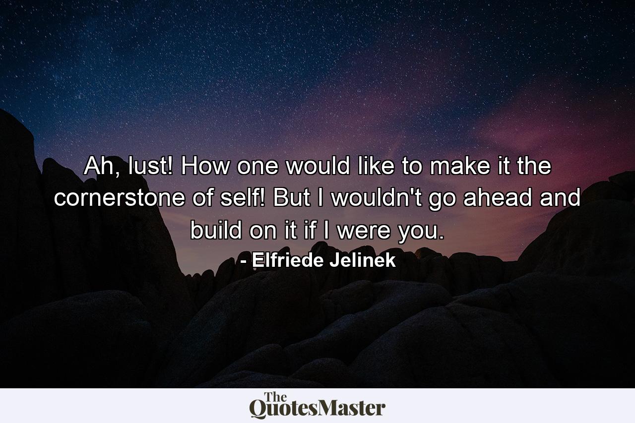 Ah, lust! How one would like to make it the cornerstone of self! But I wouldn't go ahead and build on it if I were you. - Quote by Elfriede Jelinek