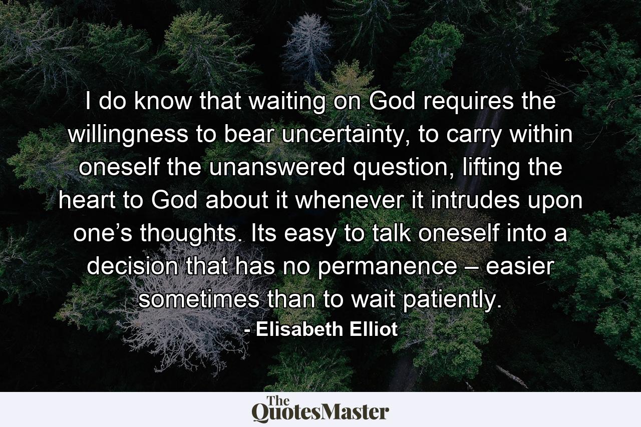 I do know that waiting on God requires the willingness to bear uncertainty, to carry within oneself the unanswered question, lifting the heart to God about it whenever it intrudes upon one’s thoughts. Its easy to talk oneself into a decision that has no permanence – easier sometimes than to wait patiently. - Quote by Elisabeth Elliot