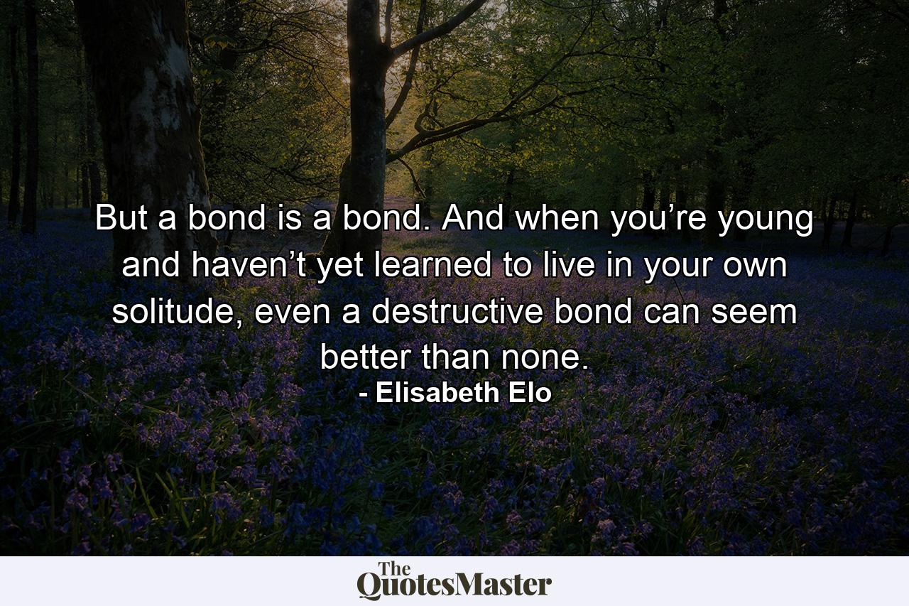 But a bond is a bond. And when you’re young and haven’t yet learned to live in your own solitude, even a destructive bond can seem better than none. - Quote by Elisabeth Elo