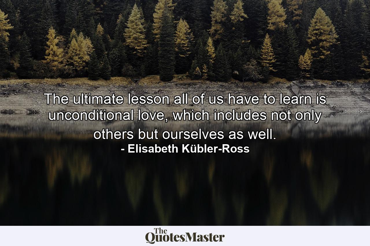 The ultimate lesson all of us have to learn is unconditional love, which includes not only others but ourselves as well. - Quote by Elisabeth Kübler-Ross