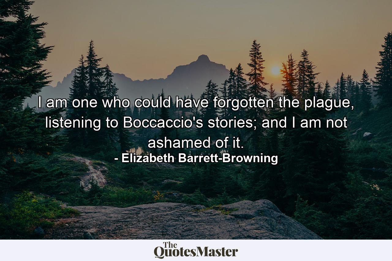 I am one who could have forgotten the plague, listening to Boccaccio's stories; and I am not ashamed of it. - Quote by Elizabeth Barrett-Browning