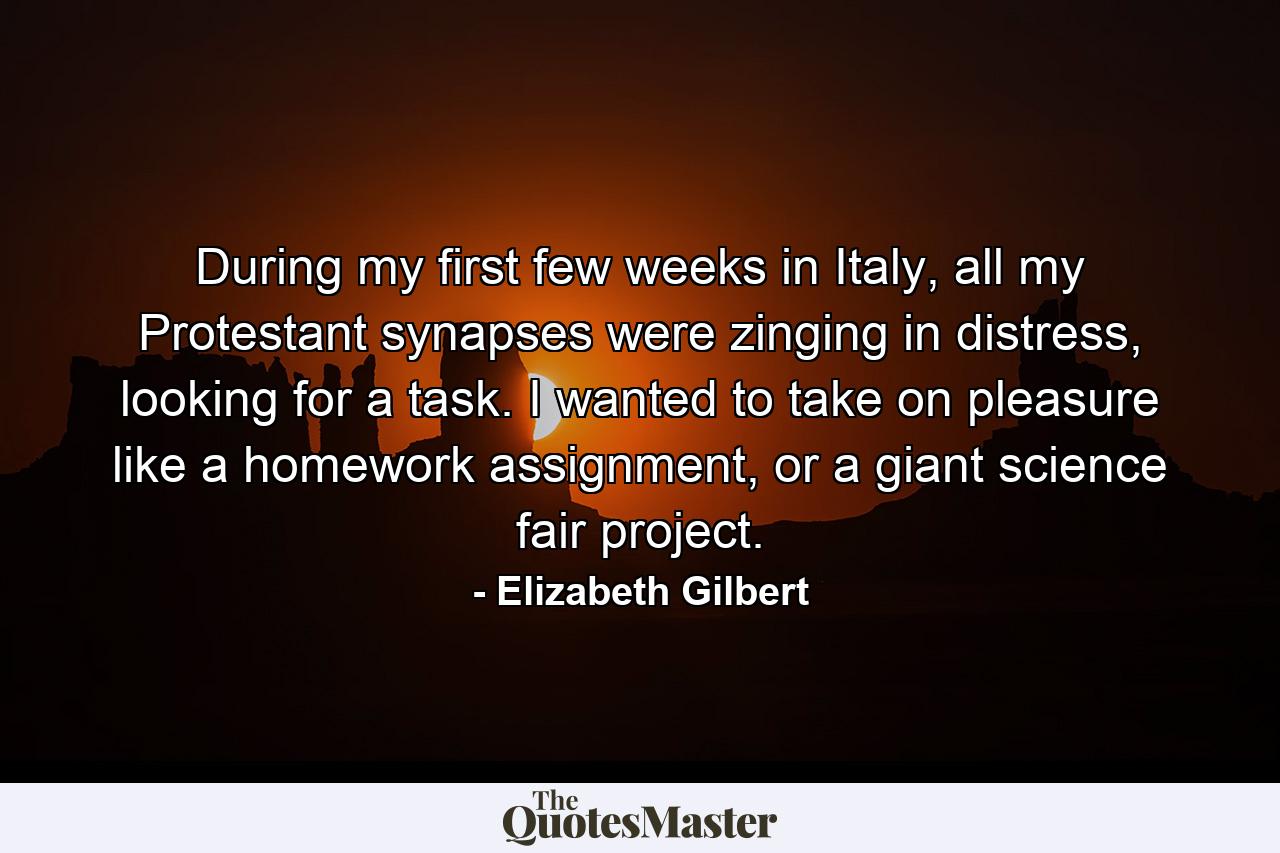 During my first few weeks in Italy, all my Protestant synapses were zinging in distress, looking for a task. I wanted to take on pleasure like a homework assignment, or a giant science fair project. - Quote by Elizabeth Gilbert