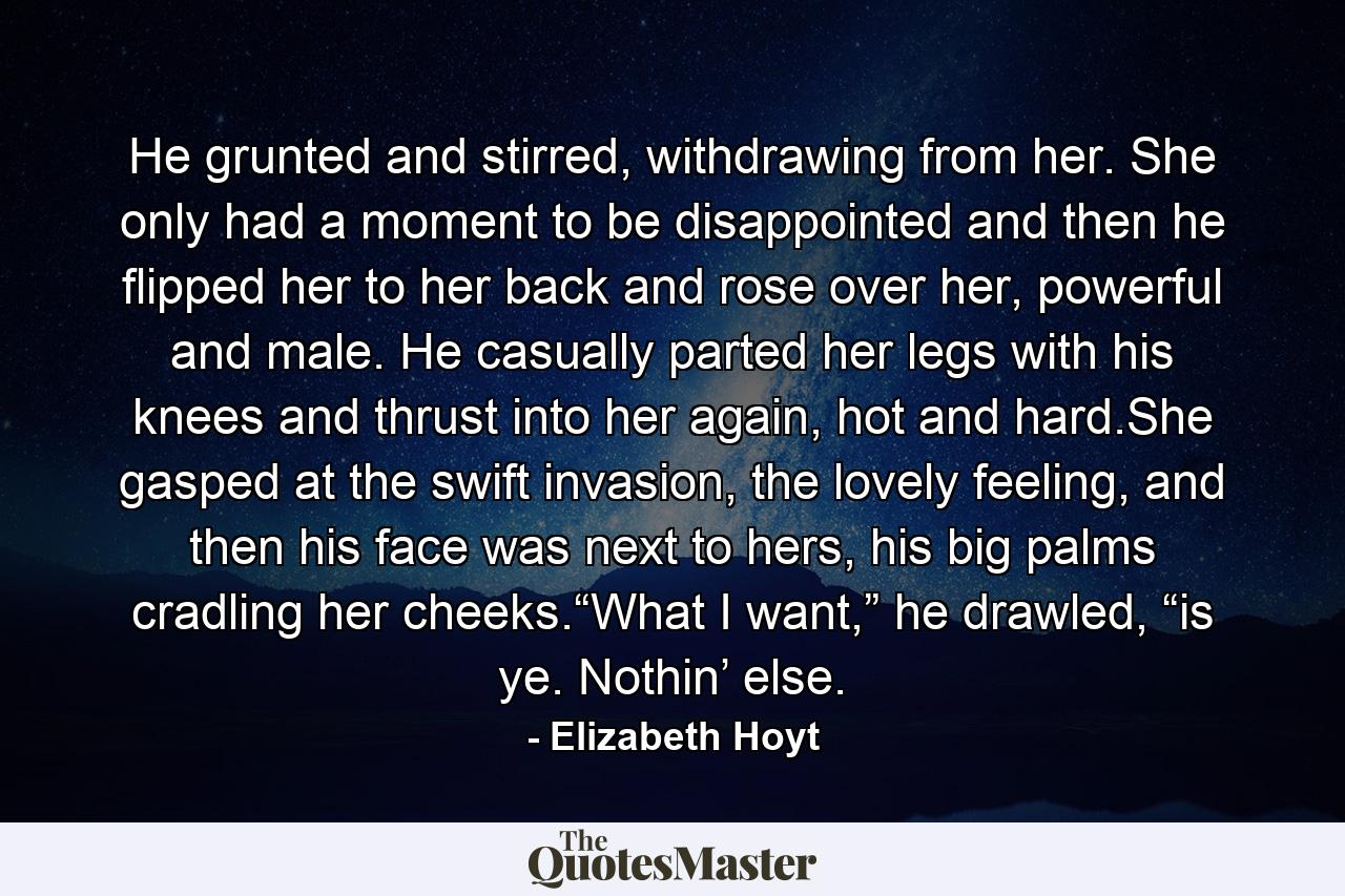 He grunted and stirred, withdrawing from her. She only had a moment to be disappointed and then he flipped her to her back and rose over her, powerful and male. He casually parted her legs with his knees and thrust into her again, hot and hard.She gasped at the swift invasion, the lovely feeling, and then his face was next to hers, his big palms cradling her cheeks.“What I want,” he drawled, “is ye. Nothin’ else. - Quote by Elizabeth Hoyt