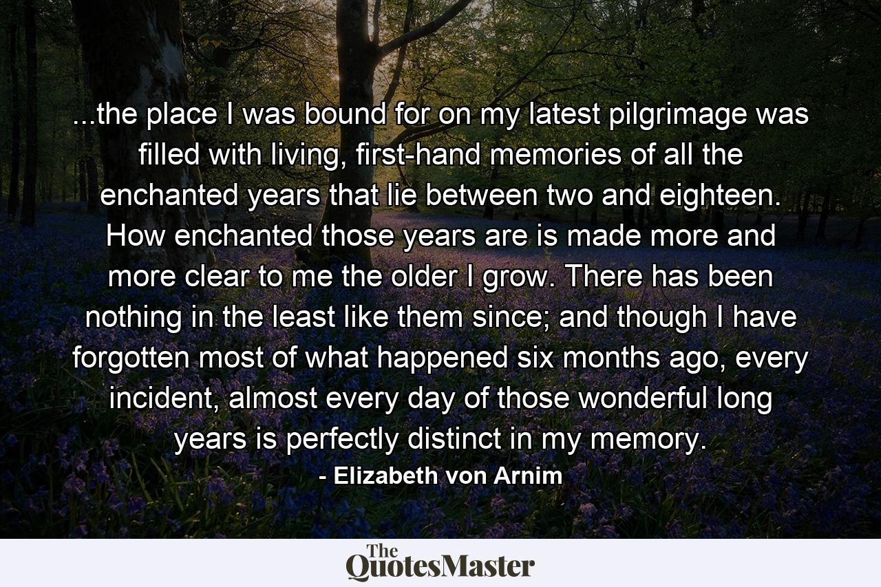 ...the place I was bound for on my latest pilgrimage was filled with living, first-hand memories of all the enchanted years that lie between two and eighteen. How enchanted those years are is made more and more clear to me the older I grow. There has been nothing in the least like them since; and though I have forgotten most of what happened six months ago, every incident, almost every day of those wonderful long years is perfectly distinct in my memory. - Quote by Elizabeth von Arnim