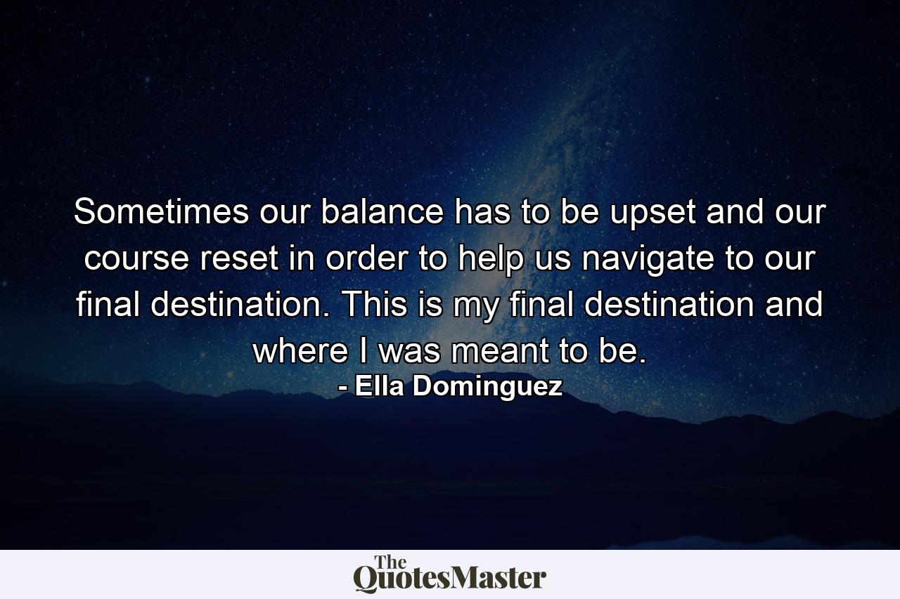 Sometimes our balance has to be upset and our course reset in order to help us navigate to our final destination. This is my final destination and where I was meant to be. - Quote by Ella Dominguez