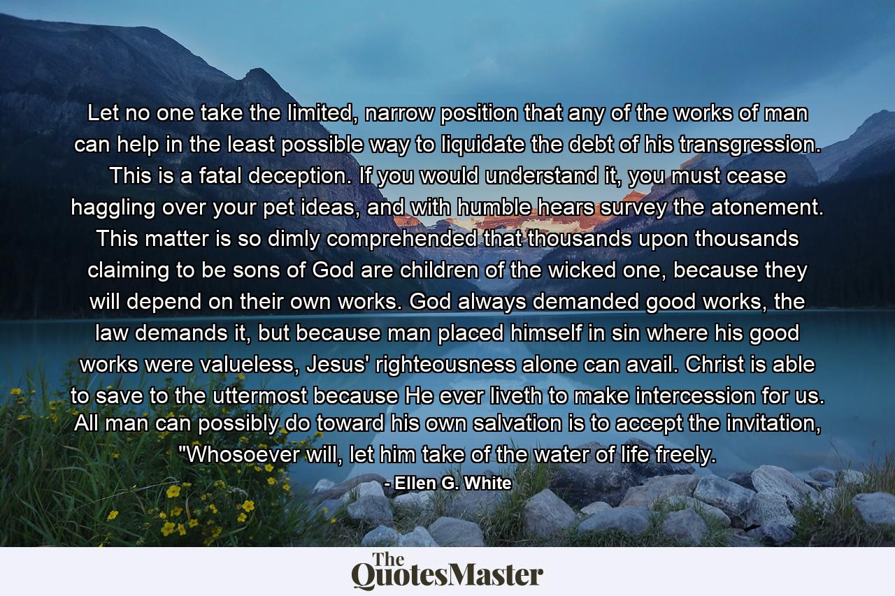 Let no one take the limited, narrow position that any of the works of man can help in the least possible way to liquidate the debt of his transgression. This is a fatal deception. If you would understand it, you must cease haggling over your pet ideas, and with humble hears survey the atonement.  This matter is so dimly comprehended that thousands upon thousands claiming to be sons of God are children of the wicked one, because they will depend on their own works. God always demanded good works, the law demands it, but because man placed himself in sin where his good works were valueless, Jesus' righteousness alone can avail. Christ is able to save to the uttermost because He ever liveth to make intercession for us.  All man can possibly do toward his own salvation is to accept the invitation, 