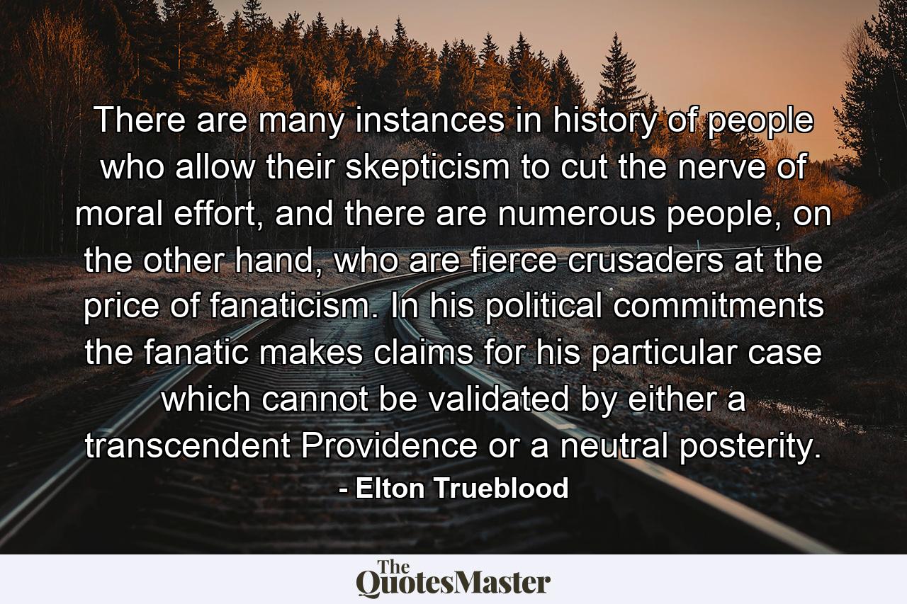 There are many instances in history of people who allow their skepticism to cut the nerve of moral effort, and there are numerous people, on the other hand, who are fierce crusaders at the price of fanaticism. In his political commitments the fanatic makes claims for his particular case which cannot be validated by either a transcendent Providence or a neutral posterity. - Quote by Elton Trueblood