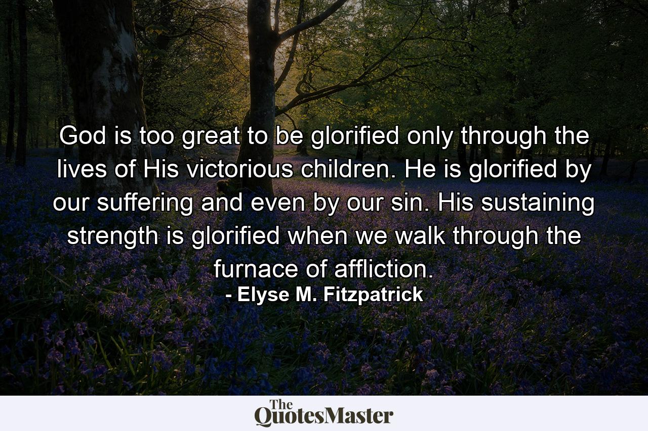 God is too great to be glorified only through the lives of His victorious children. He is glorified by our suffering and even by our sin. His sustaining strength is glorified when we walk through the furnace of affliction. - Quote by Elyse M. Fitzpatrick