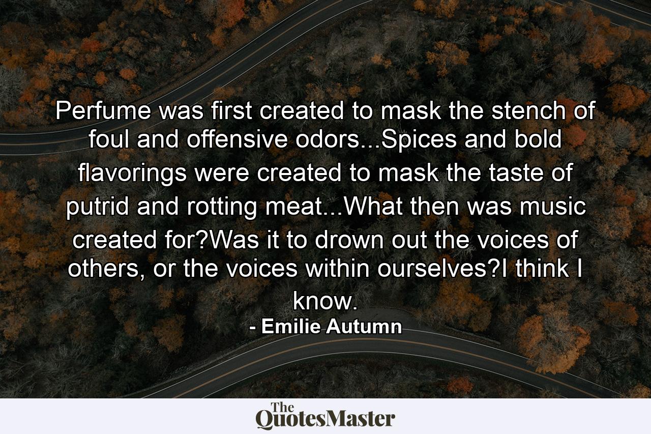 Perfume was first created to mask the stench of foul and offensive odors...Spices and bold flavorings were created to mask the taste of putrid and rotting meat...What then was music created for?Was it to drown out the voices of others, or the voices within ourselves?I think I know. - Quote by Emilie Autumn