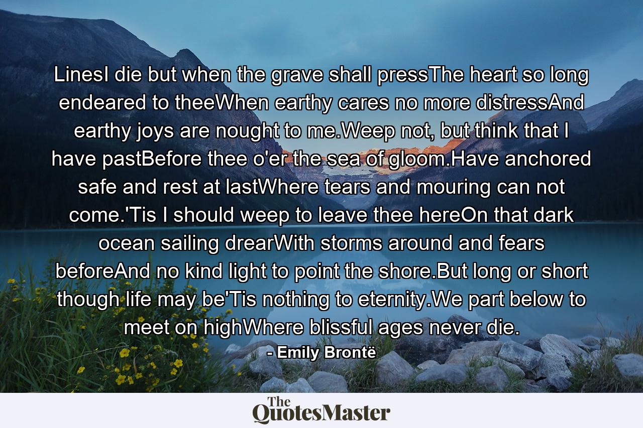 LinesI die but when the grave shall pressThe heart so long endeared to theeWhen earthy cares no more distressAnd earthy joys are nought to me.Weep not, but think that I have pastBefore thee o'er the sea of gloom.Have anchored safe and rest at lastWhere tears and mouring can not come.'Tis I should weep to leave thee hereOn that dark ocean sailing drearWith storms around and fears beforeAnd no kind light to point the shore.But long or short though life may be'Tis nothing to eternity.We part below to meet on highWhere blissful ages never die. - Quote by Emily Brontë