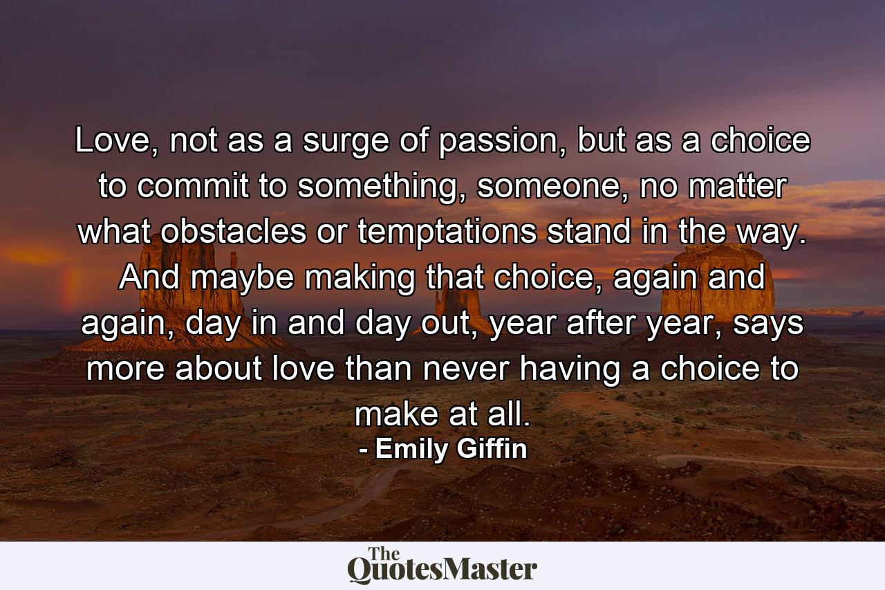 Love, not as a surge of passion, but as a choice to commit to something, someone, no matter what obstacles or temptations stand in the way. And maybe making that choice, again and again, day in and day out, year after year, says more about love than never having a choice to make at all. - Quote by Emily Giffin