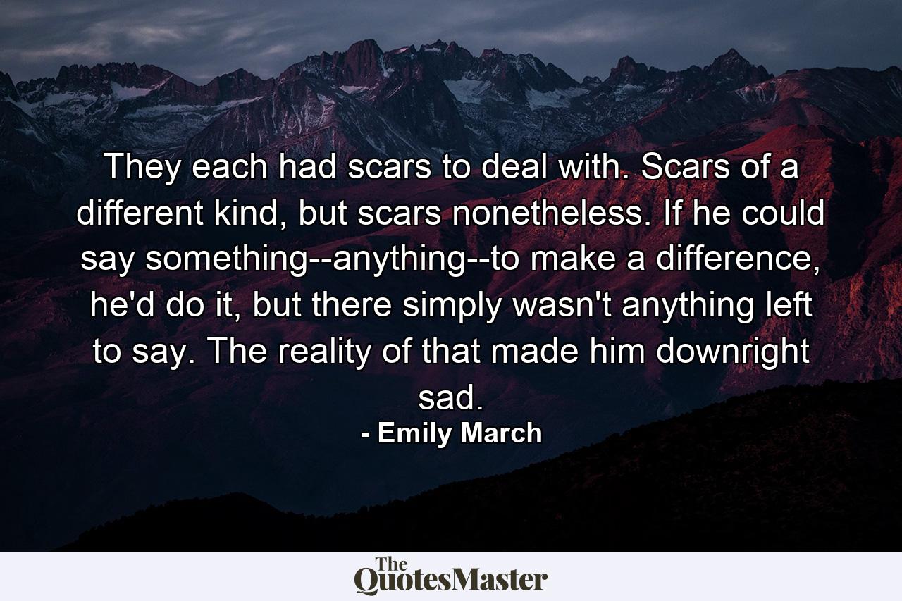 They each had scars to deal with. Scars of a different kind, but scars nonetheless. If he could say something--anything--to make a difference, he'd do it, but there simply wasn't anything left to say. The reality of that made him downright sad. - Quote by Emily March