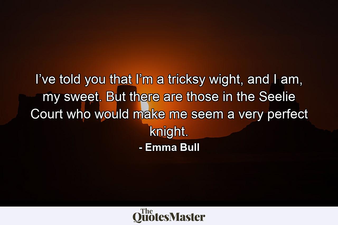 I’ve told you that I’m a tricksy wight, and I am, my sweet. But there are those in the Seelie Court who would make me seem a very perfect knight. - Quote by Emma Bull