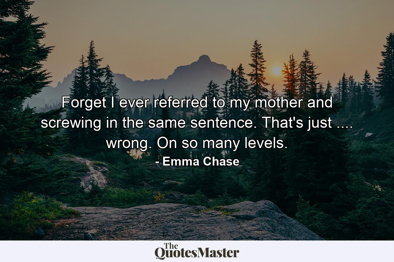 Forget I ever referred to my mother and screwing in the same sentence. That's just .... wrong. On so many levels. - Quote by Emma Chase