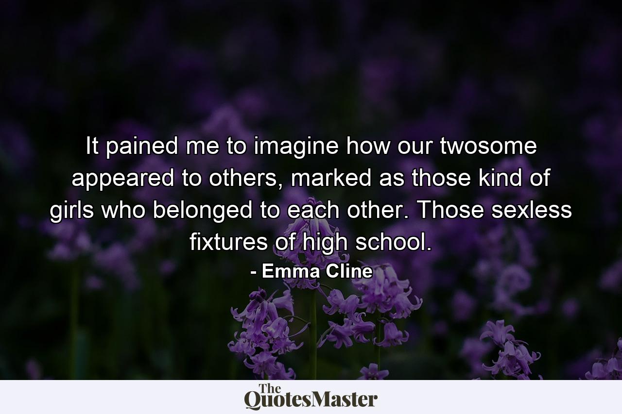 It pained me to imagine how our twosome appeared to others, marked as those kind of girls who belonged to each other. Those sexless fixtures of high school. - Quote by Emma Cline