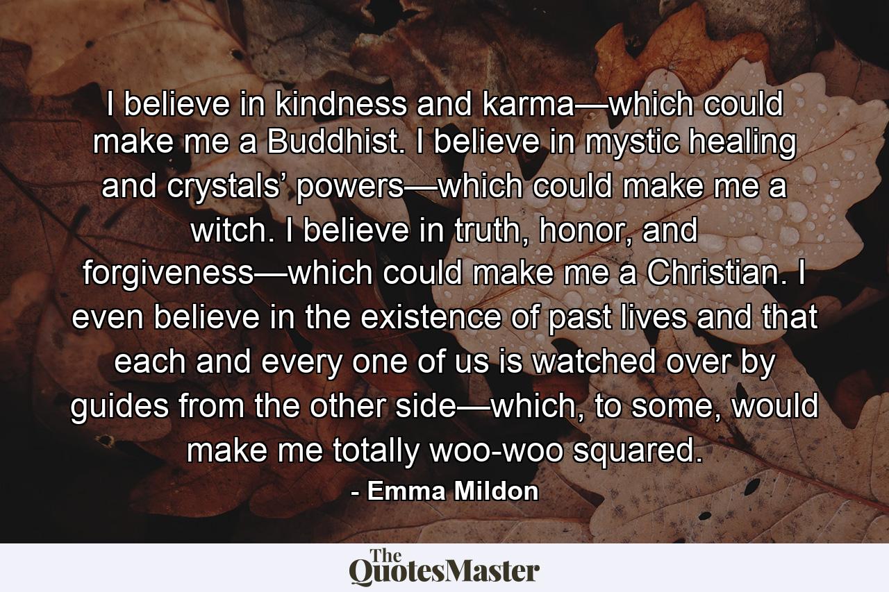 I believe in kindness and karma—which could make me a Buddhist. I believe in mystic healing and crystals’ powers—which could make me a witch. I believe in truth, honor, and forgiveness—which could make me a Christian. I even believe in the existence of past lives and that each and every one of us is watched over by guides from the other side—which, to some, would make me totally woo-woo squared. - Quote by Emma Mildon