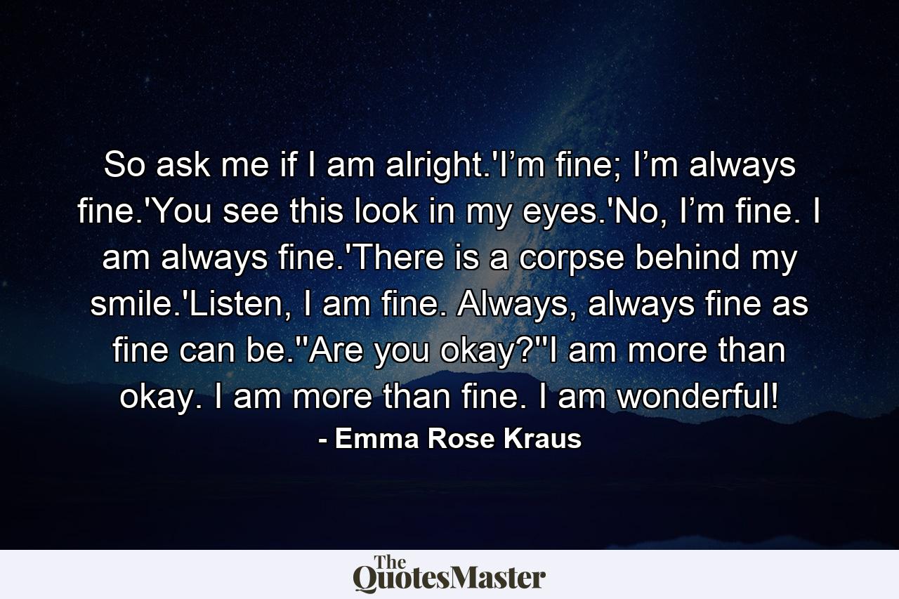 So ask me if I am alright.'I’m fine; I’m always fine.'You see this look in my eyes.'No, I’m fine. I am always fine.'There is a corpse behind my smile.'Listen, I am fine. Always, always fine as fine can be.''Are you okay?''I am more than okay. I am more than fine. I am wonderful! - Quote by Emma Rose Kraus